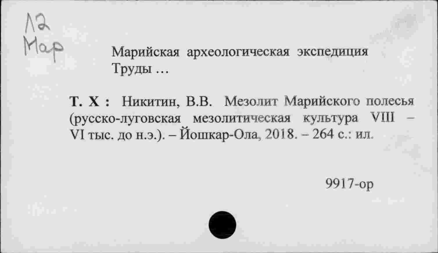 ﻿Марийская археологическая экспедиция Труды ...
T. X : Никитин, В.В. Мезолит Марийского полесья (русско-луговская мезолитическая культура VIII -VI тыс. до н.э.). - Йошкар-Ола, 2018. - 264 с.: ил.
9917-ор